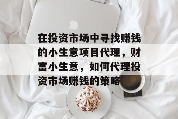 在投资市场中寻找赚钱的小生意项目代理,财富小生意,如何代理投资市场赚钱的策略 在投资市场中寻找赚钱的小生意项目代理,财富小生意,如何代理投资市场赚钱的策略
