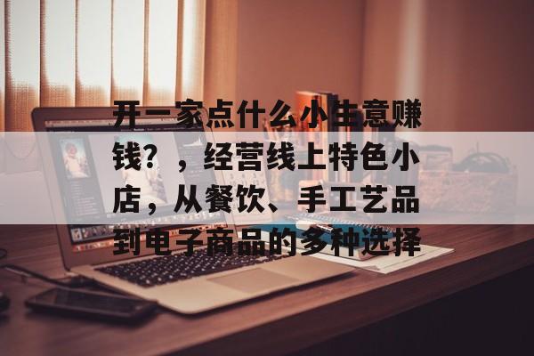 开一家点什么小生意赚钱?,经营线上特色小店,从餐饮、手工艺品到电子商品的多种选择 开一家点什么小生意赚钱?,经营线上特色小店,从餐饮、手工艺品到电子商品的多种选择
