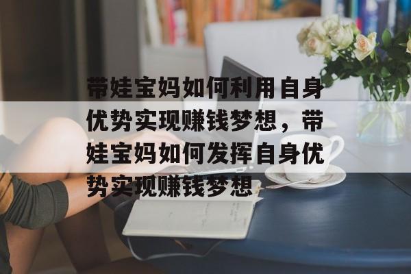 带娃宝妈如何利用自身优势实现赚钱梦想,带娃宝妈如何发挥自身优势实现赚钱梦想 带娃宝妈如何利用自身优势实现赚钱梦想,带娃宝妈如何发挥自身优势实现赚钱梦想