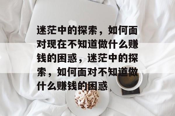 迷茫中的探索，如何面对现在不知道做什么赚钱的困惑，迷茫中的探索，如何面对不知道做什么赚钱的困惑