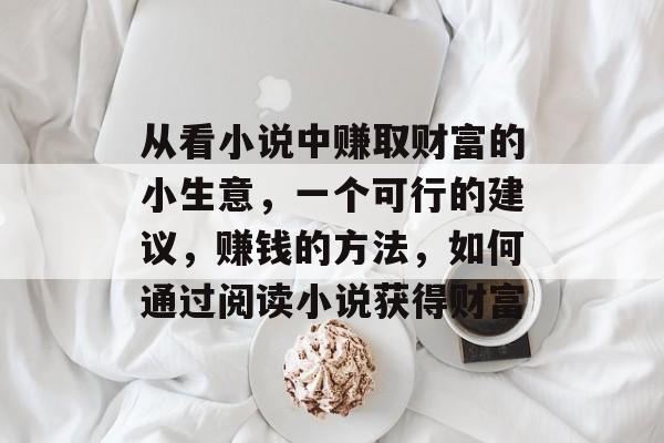 从看小说中赚取财富的小生意,一个可行的建议,赚钱的方法,如何通过阅读小说获得财富 从看小说中赚取财富的小生意,一个可行的建议,赚钱的方法,如何通过阅读小说获得财富