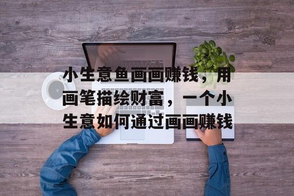 小生意鱼画画赚钱，用画笔描绘财富，一个小生意如何通过画画赚钱