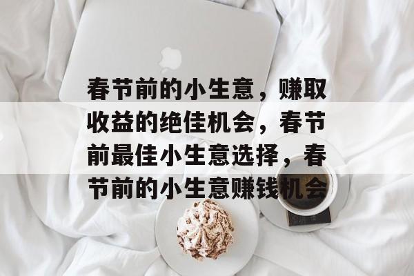 春节前的小生意,赚取收益的绝佳机会,春节前最佳小生意选择,春节前的小生意赚钱机会 春节前的小生意,赚取收益的绝佳机会,春节前最佳小生意选择,春节前的小生意赚钱机会