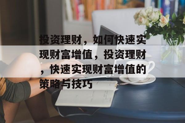 投资理财,如何快速实现财富增值,投资理财,快速实现财富增值的策略与技巧 投资理财,如何快速实现财富增值,投资理财,快速实现财富增值的策略与技巧
