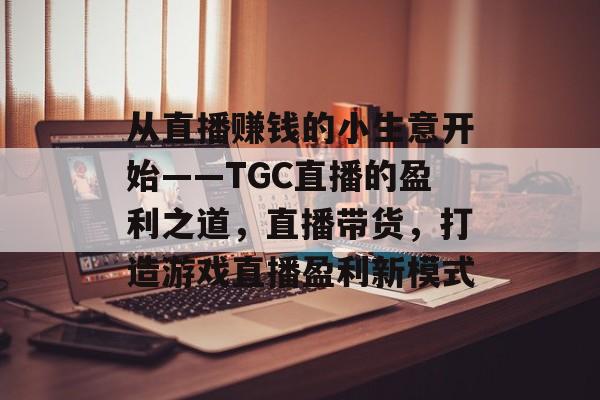 从直播赚钱的小生意开始——TGC直播的盈利之道,直播带货,打造游戏直播盈利新模式 从直播赚钱的小生意开始——TGC直播的盈利之道,直播带货,打造游戏直播盈利新模式