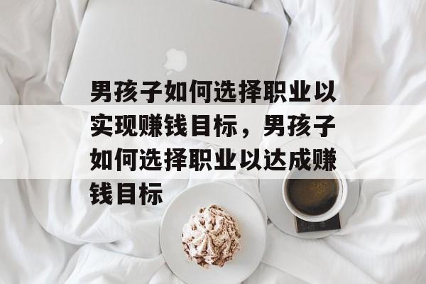 男孩子如何选择职业以实现赚钱目标,男孩子如何选择职业以达成赚钱目标 男孩子如何选择职业以实现赚钱目标,男孩子如何选择职业以达成赚钱目标