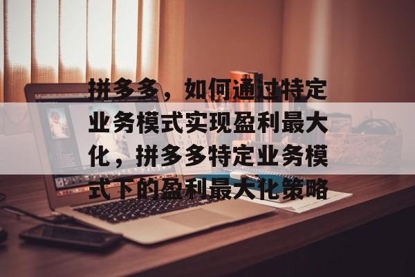 拼多多,如何通过特定业务模式实现盈利最大化,拼多多特定业务模式下的盈利最大化策略 拼多多,如何通过特定业务模式实现盈利最大化,拼多多特定业务模式下的盈利最大化策略