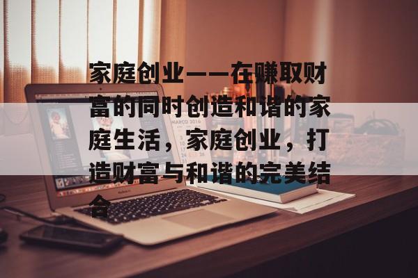 家庭创业——在赚取财富的同时创造和谐的家庭生活,家庭创业,打造财富与和谐的完美结合 家庭创业——在赚取财富的同时创造和谐的家庭生活,家庭创业,打造财富与和谐的完美结合