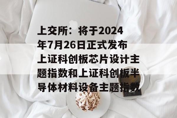 上交所:将于2024年7月26日正式发布上证科创板芯片设计主题指数和上证科创板半导体材料设备主题指数 上交所:将于2024年7月26日正式发布上证科创板芯片设计主题指数和上证科创板半导体材料设备主题指数