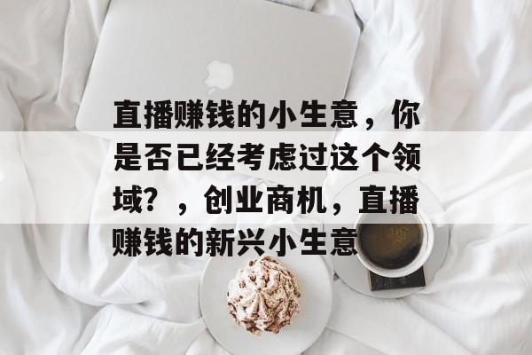 直播赚钱的小生意，你是否已经考虑过这个领域？，创业商机，直播赚钱的新兴小生意
