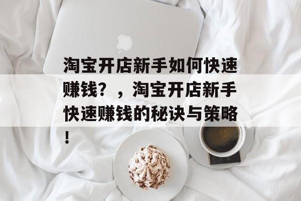 淘宝开店新手如何快速赚钱?,淘宝开店新手快速赚钱的秘诀与策略! 淘宝开店新手如何快速赚钱?,淘宝开店新手快速赚钱的秘诀与策略!