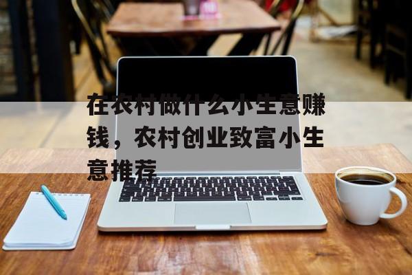 在农村做什么小生意赚钱,农村创业致富小生意推荐 在农村做什么小生意赚钱,农村创业致富小生意推荐