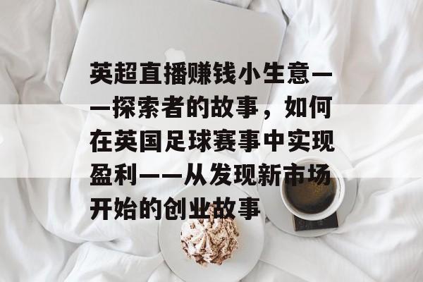 英超直播赚钱小生意——探索者的故事,如何在英国足球赛事中实现盈利——从发现新市场开始的创业故事 英超直播赚钱小生意——探索者的故事,如何在英国足球赛事中实现盈利——从发现新市场开始的创业故事