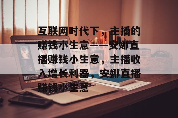 互联网时代下，主播的赚钱小生意——安娜直播赚钱小生意，主播收入增长利器，安娜直播赚钱小生意