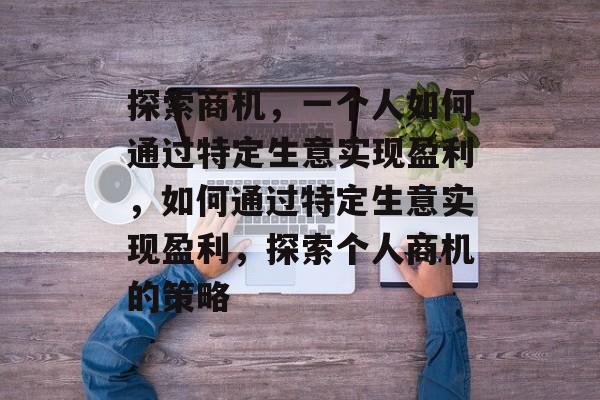 探索商机,一个人如何通过特定生意实现盈利,如何通过特定生意实现盈利,探索个人商机的策略 探索商机,一个人如何通过特定生意实现盈利,如何通过特定生意实现盈利,探索个人商机的策略