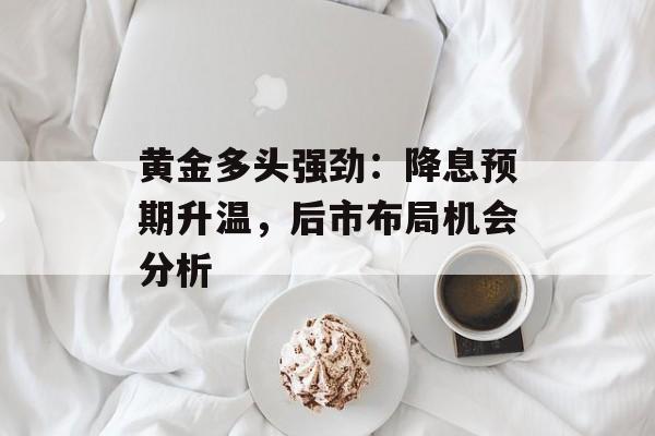 黄金多头强劲:降息预期升温,后市布局机会分析 黄金多头强劲:降息预期升温,后市布局机会分析