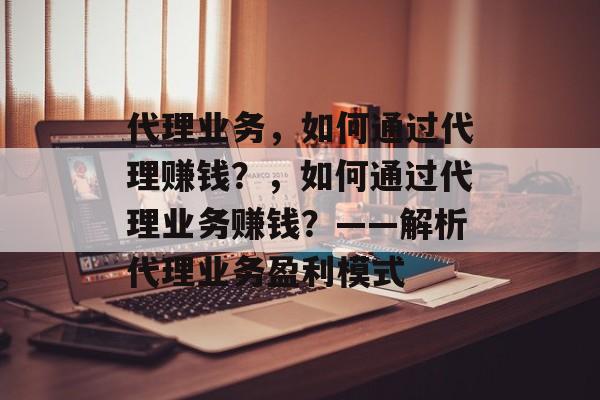 代理业务,如何通过代理赚钱?,如何通过代理业务赚钱?——解析代理业务盈利模式 代理业务,如何通过代理赚钱?,如何通过代理业务赚钱?——解析代理业务盈利模式