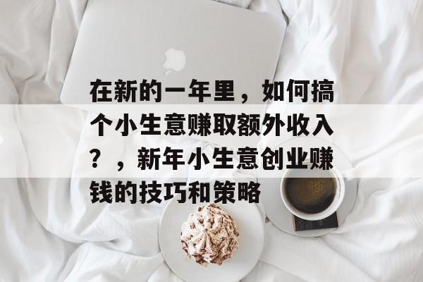 在新的一年里,如何搞个小生意赚取额外收入?,新年小生意创业赚钱的技巧和策略 在新的一年里,如何搞个小生意赚取额外收入?,新年小生意创业赚钱的技巧和策略