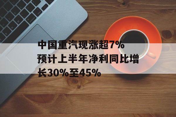 中国重汽现涨超7% 预计上半年净利同比增长30%至45% 中国重汽现涨超7% 预计上半年净利同比增长30%至45%