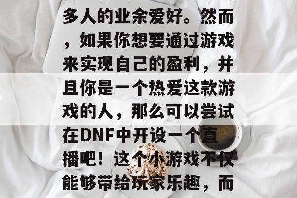 在当今的网络时代,玩游戏已经成为人们休闲娱乐的一部分,特别是网络游戏已经成为了许多人的业余爱好。然而,如果你想要通过游戏来实现自己的盈利,并且你是一个热爱这款游戏的人,那么可以尝试在DNF中开设一个直播吧!这个小游戏不仅能够带给玩家乐趣,而且还能成为你兼职的小业务。,DNF主播职业探索,如何通过直播创造盈利? 在当今的网络时代,玩游戏已经成为人们休闲娱乐的一部分,特别是网络游戏已经成为了许多人的业余爱好。然而,如果你想要通过游戏来实现自己的盈利,并且你是一个热爱这款游戏的人,那么可以尝试在DNF中开设一个直播吧!这个小游戏不仅能够带给玩家乐趣,而且还能成为你兼职的小业务。,DNF主播职业探索,如何通过直播创造盈利?