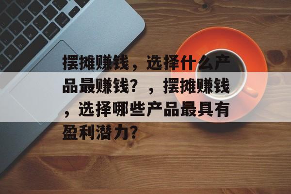摆摊赚钱,选择什么产品最赚钱?,摆摊赚钱,选择哪些产品最具有盈利潜力? 摆摊赚钱,选择什么产品最赚钱?,摆摊赚钱,选择哪些产品最具有盈利潜力?