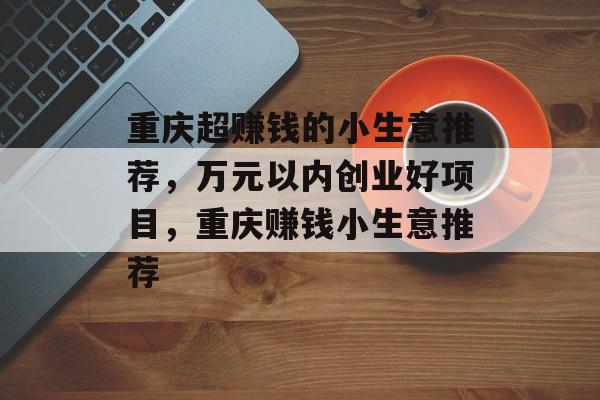 重庆超赚钱的小生意推荐，万元以内创业好项目，重庆赚钱小生意推荐