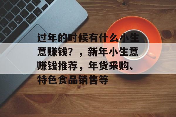 过年的时候有什么小生意赚钱?,新年小生意赚钱推荐,年货采购、特色食品销售等 过年的时候有什么小生意赚钱?,新年小生意赚钱推荐,年货采购、特色食品销售等