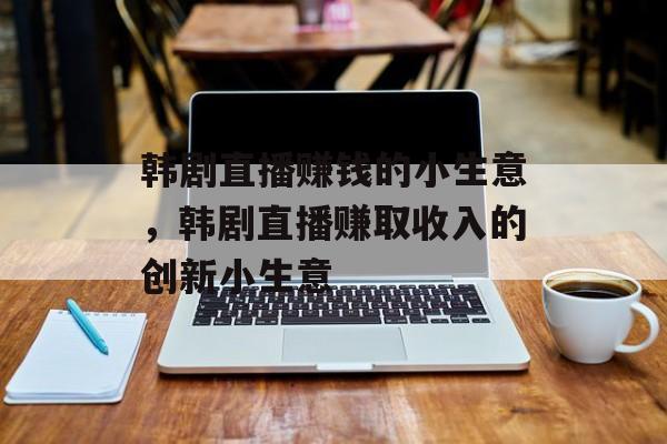 韩剧直播赚钱的小生意,韩剧直播赚取收入的创新小生意 韩剧直播赚钱的小生意,韩剧直播赚取收入的创新小生意