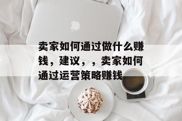 卖家如何通过做什么赚钱,建议,,卖家如何通过运营策略赚钱 卖家如何通过做什么赚钱,建议,,卖家如何通过运营策略赚钱