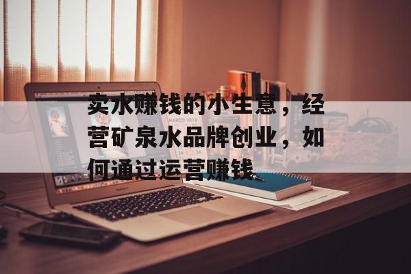 卖水赚钱的小生意,经营矿泉水品牌创业,如何通过运营赚钱 卖水赚钱的小生意,经营矿泉水品牌创业,如何通过运营赚钱