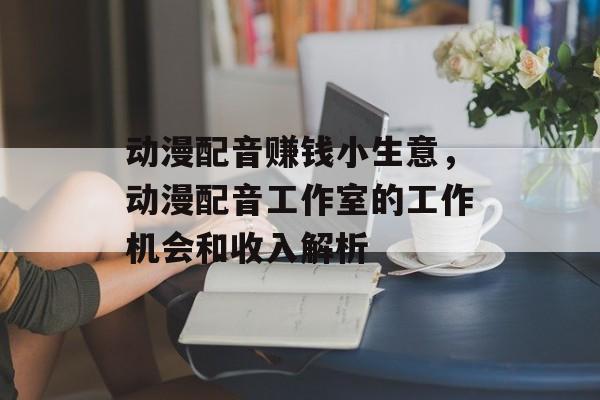 动漫配音赚钱小生意,动漫配音工作室的工作机会和收入解析 动漫配音赚钱小生意,动漫配音工作室的工作机会和收入解析