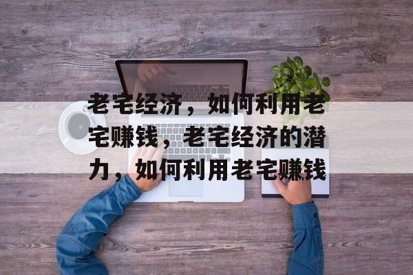 老宅经济,如何利用老宅赚钱,老宅经济的潜力,如何利用老宅赚钱 老宅经济,如何利用老宅赚钱,老宅经济的潜力,如何利用老宅赚钱