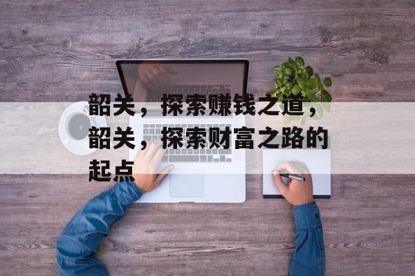 韶关,探索赚钱之道,韶关,探索财富之路的起点 韶关,探索赚钱之道,韶关,探索财富之路的起点