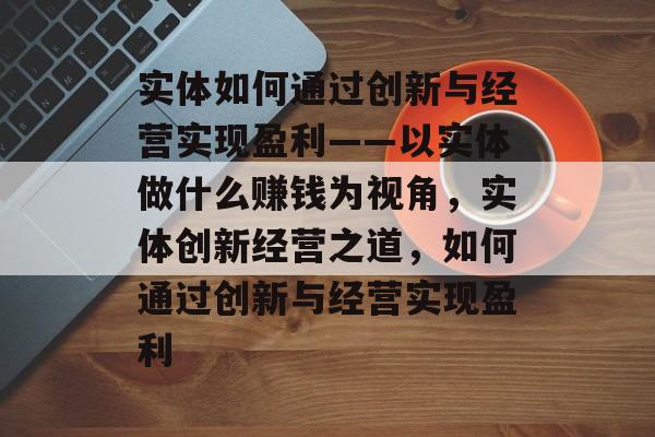 实体如何通过创新与经营实现盈利——以实体做什么赚钱为视角,实体创新经营之道,如何通过创新与经营实现盈利 实体如何通过创新与经营实现盈利——以实体做什么赚钱为视角,实体创新经营之道,如何通过创新与经营实现盈利