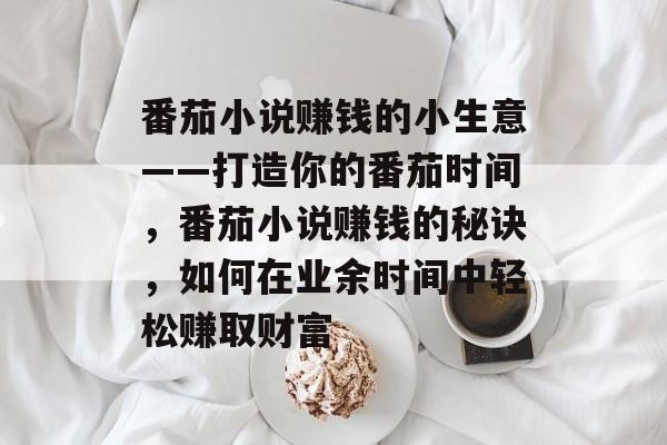 番茄小说赚钱的小生意——打造你的番茄时间,番茄小说赚钱的秘诀,如何在业余时间中轻松赚取财富 番茄小说赚钱的小生意——打造你的番茄时间,番茄小说赚钱的秘诀,如何在业余时间中轻松赚取财富