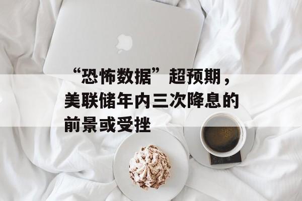 “恐怖数据”超预期,美联储年内三次降息的前景或受挫 “恐怖数据”超预期,美联储年内三次降息的前景或受挫