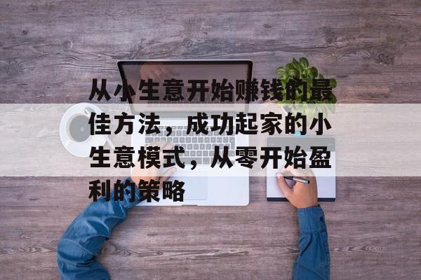 从小生意开始赚钱的最佳方法,成功起家的小生意模式,从零开始盈利的策略 从小生意开始赚钱的最佳方法,成功起家的小生意模式,从零开始盈利的策略