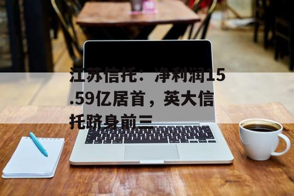 江苏信托:净利润15.59亿居首,英大信托跻身前三 江苏信托:净利润15.59亿居首,英大信托跻身前三