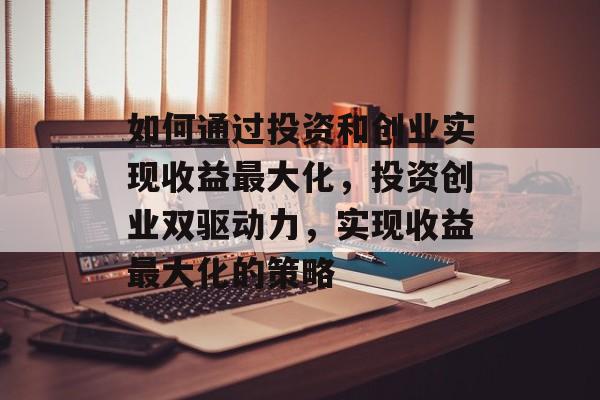 如何通过投资和创业实现收益最大化,投资创业双驱动力,实现收益最大化的策略 如何通过投资和创业实现收益最大化,投资创业双驱动力,实现收益最大化的策略