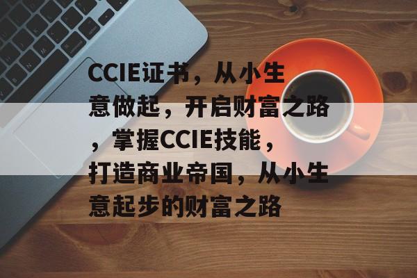CCIE证书,从小生意做起,开启财富之路,掌握CCIE技能,打造商业帝国,从小生意起步的财富之路 CCIE证书,从小生意做起,开启财富之路,掌握CCIE技能,打造商业帝国,从小生意起步的财富之路