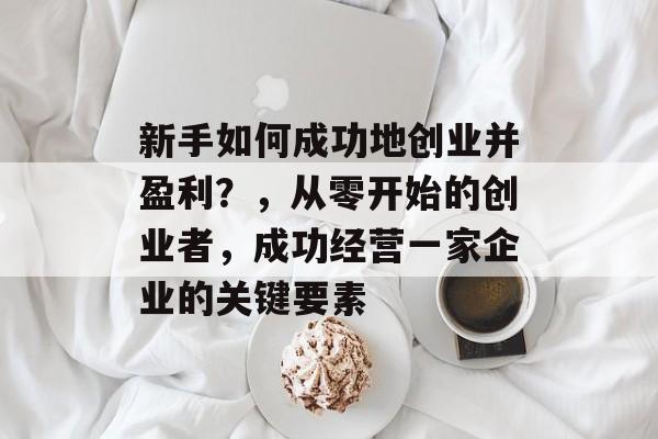 新手如何成功地创业并盈利?,从零开始的创业者,成功经营一家企业的关键要素 新手如何成功地创业并盈利?,从零开始的创业者,成功经营一家企业的关键要素