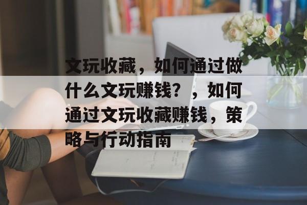 文玩收藏,如何通过做什么文玩赚钱?,如何通过文玩收藏赚钱,策略与行动指南 文玩收藏,如何通过做什么文玩赚钱?,如何通过文玩收藏赚钱,策略与行动指南