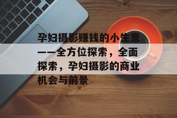 孕妇摄影赚钱的小生意——全方位探索，全面探索，孕妇摄影的商业机会与前景