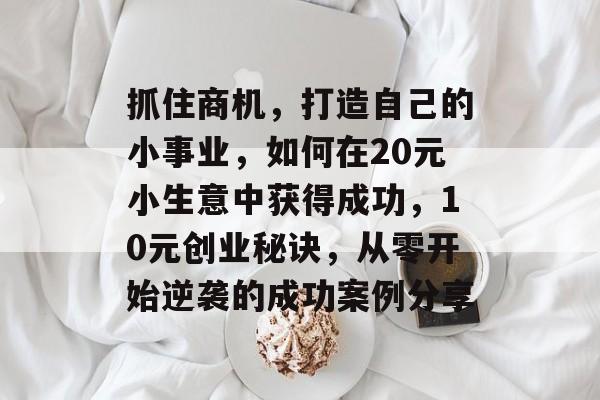 抓住商机,打造自己的小事业,如何在20元小生意中获得成功,10元创业秘诀,从零开始逆袭的成功案例分享 抓住商机,打造自己的小事业,如何在20元小生意中获得成功,10元创业秘诀,从零开始逆袭的成功案例分享