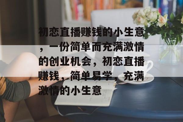 初恋直播赚钱的小生意,一份简单而充满激情的创业机会,初恋直播赚钱,简单易学,充满激情的小生意 初恋直播赚钱的小生意,一份简单而充满激情的创业机会,初恋直播赚钱,简单易学,充满激情的小生意