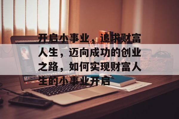 开启小事业,追求财富人生,迈向成功的创业之路,如何实现财富人生的小事业开启 开启小事业,追求财富人生,迈向成功的创业之路,如何实现财富人生的小事业开启