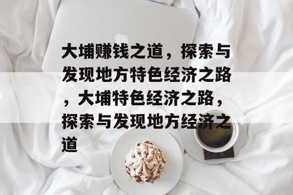 大埔赚钱之道,探索与发现地方特色经济之路,大埔特色经济之路,探索与发现地方经济之道 大埔赚钱之道,探索与发现地方特色经济之路,大埔特色经济之路,探索与发现地方经济之道