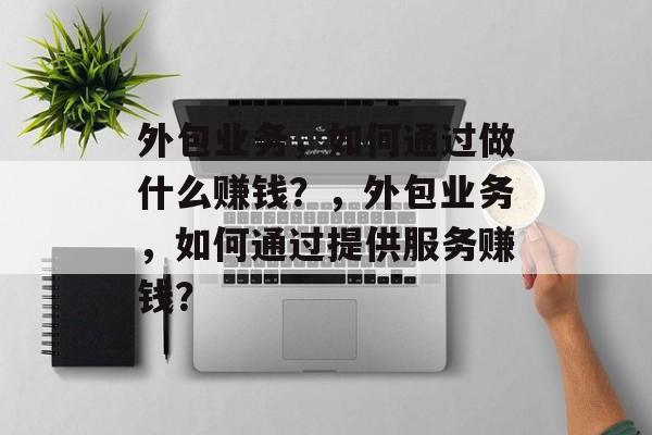 外包业务，如何通过做什么赚钱？，外包业务，如何通过提供服务赚钱？