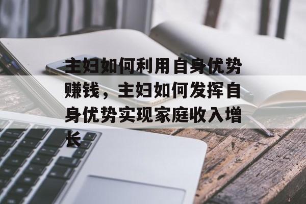 主妇如何利用自身优势赚钱,主妇如何发挥自身优势实现家庭收入增长 主妇如何利用自身优势赚钱,主妇如何发挥自身优势实现家庭收入增长
