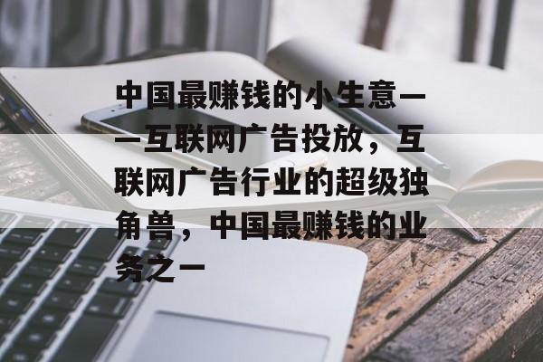 中国最赚钱的小生意——互联网广告投放，互联网广告行业的超级独角兽，中国最赚钱的业务之一